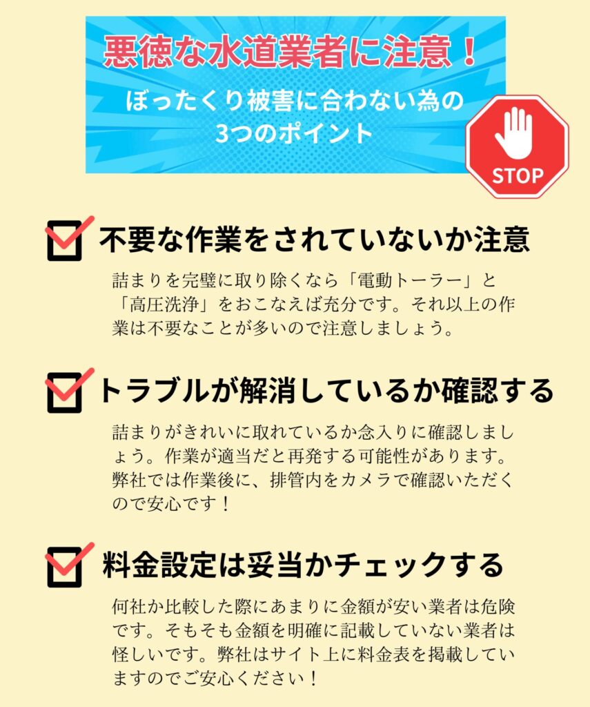 悪徳な水道業者に注意
ぼったくり被害に合わない為の3つのポイント
・不要な作業をされていないか注意
詰まりを完璧に取り除くなら「電動トーラー」と「高圧洗浄」をおこなえば充分です。それ以上の作業は不要なことが多いので注意しましょう。
・トラブルが解消しているか確認する
詰まりがきれいに取れているか念入りに確認しましょう。作業が適当だと再発する可能性があります。弊社では作業後に、排管内をカメラで確認いただくので安心です。
・料金設定は妥当かチェックする
何社か比較した際にあまりに金額が安い業者は危険です。そもそも金額を明確に記載していない業者は怪しいです。弊社はサイト上に料金表を掲載していますのでご安心ください。