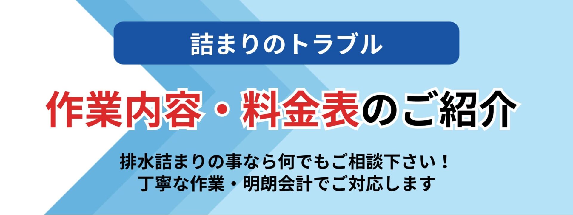 詰まりのトラブル
作業内容・料金表のご紹介
排水詰まりの事なら何でもご相談下さい
丁寧な作業・明朗会計でご対応します