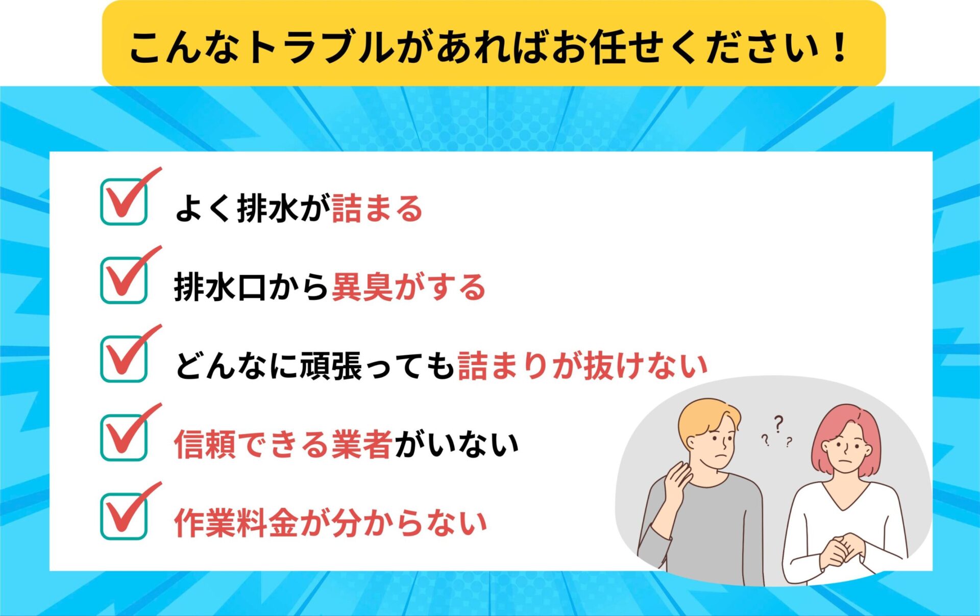 こんなトラブルがあればお任せください
・よく排水が詰まる
・排水口から異臭がする
・どんなに頑張っても詰まりが抜けない
・信頼できる業者がいない
・作業料金が分からない