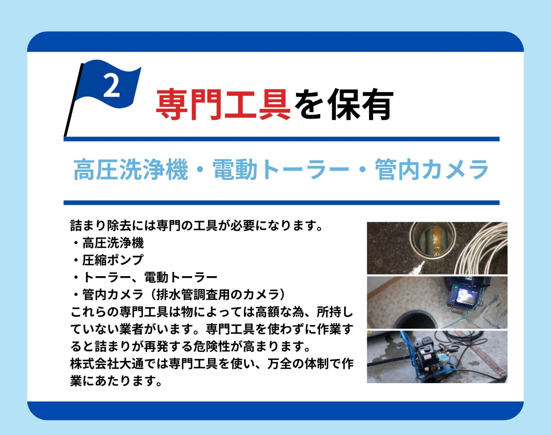 専門工具を保有
高圧洗浄機・電動トーラー・管内カメラ
詰まり除去には専門の工具が必要になります。
・高圧洗浄機
・圧縮ポンプ
・トーラー、電動トーラー
・管内カメラ（排水管調査用のカメラ）
これらの専門工具は物によっては高額な為、所持していない業者がいます。専門工具を使わずに作業すると詰まりが再発する危険性が高まります。株式会社大通では専門工具を使い、万全の体制で作業にあたります。