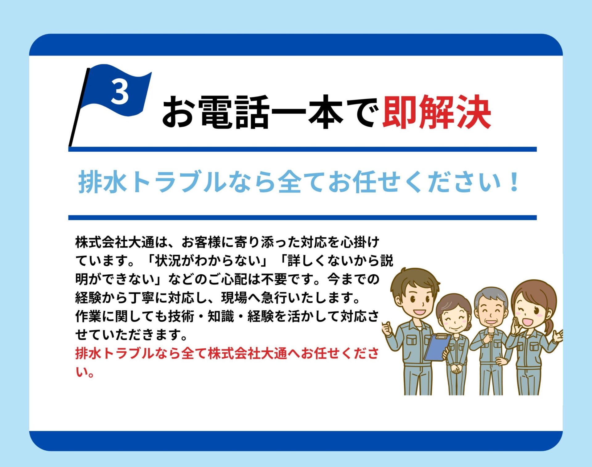 お電話一本で即解決
排水トラブルなら全てお任せください
株式会社大通は、お客様に寄り添った対応を心掛けています。「状況が分からない」「詳しくないから説明できない」などのご心配は不要です。今までの経験から丁寧に対応し、現場へ急行いたします。作業に関しても技術・知識・経験を活かして対応させていただきます。排水トラブルなら全て株式会社大通へお任せください。